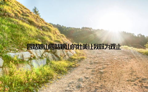 四姑娘山四姑娘山的壮美让我叹为观止